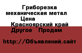 Гриборезка механическая метал. › Цена ­ 16 500 - Красноярский край Другое » Продам   